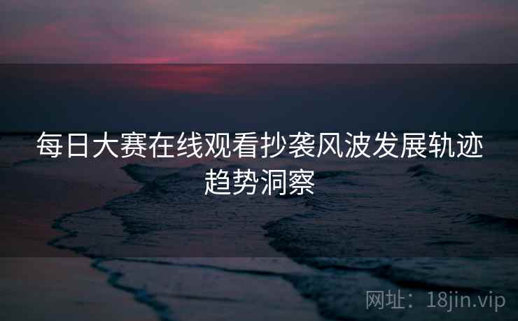 每日大赛在线观看抄袭风波发展轨迹趋势洞察 每日大赛在线观看抄袭风波发展轨迹趋势洞察