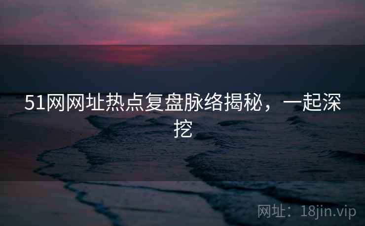 51网网址热点复盘脉络揭秘,一起深挖 51网网址热点复盘脉络揭秘,一起深挖
