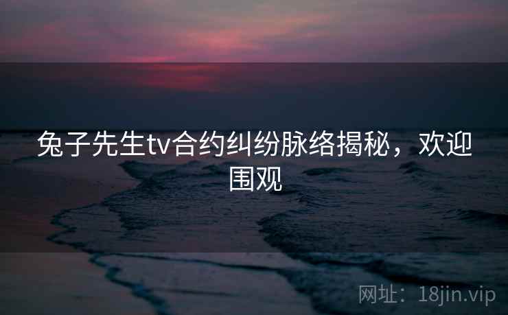 兔子先生tv合约纠纷脉络揭秘，欢迎围观