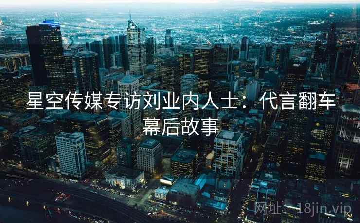 星空传媒专访刘业内人士:代言翻车幕后故事 星空传媒专访刘业内人士:代言翻车幕后故事