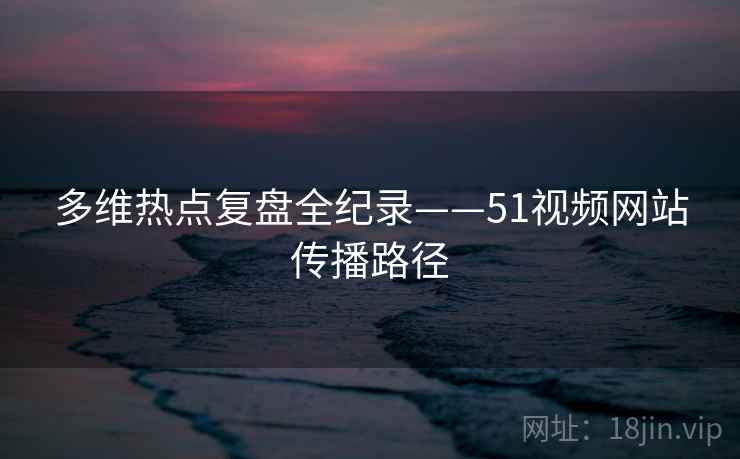 多维热点复盘全纪录——51视频网站传播路径
