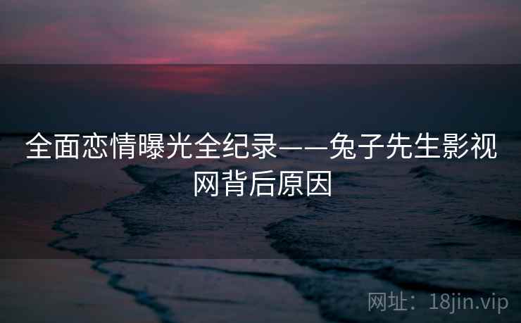 全面恋情曝光全纪录——兔子先生影视网背后原因